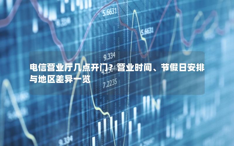 电信营业厅几点开门？营业时间、节假日安排与地区差异一览