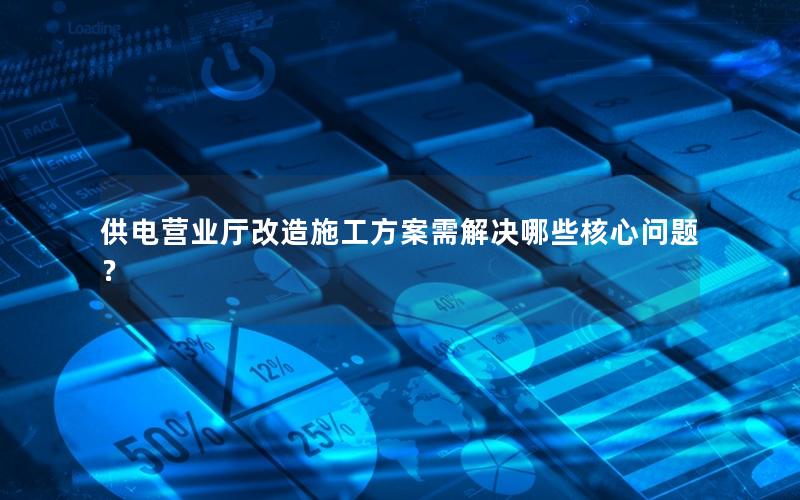 供电营业厅改造施工方案需解决哪些核心问题？