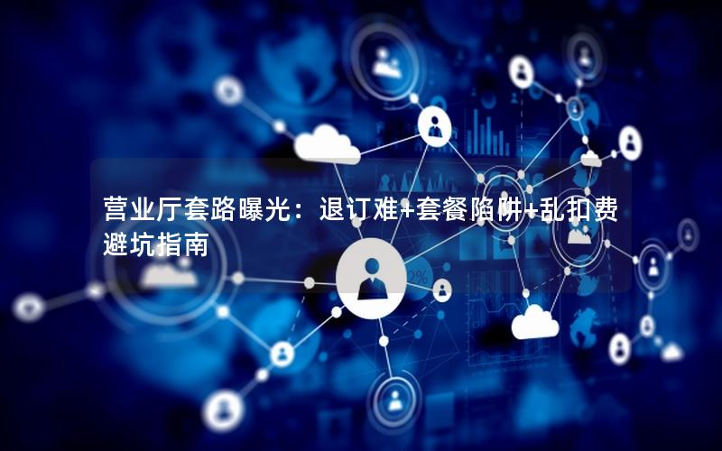 营业厅套路曝光：退订难+套餐陷阱+乱扣费避坑指南