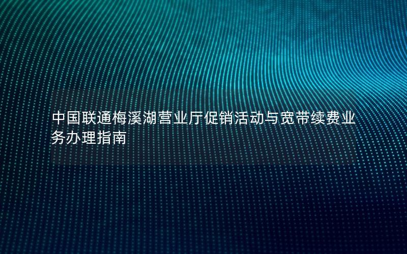 中国联通梅溪湖营业厅促销活动与宽带续费业务办理指南