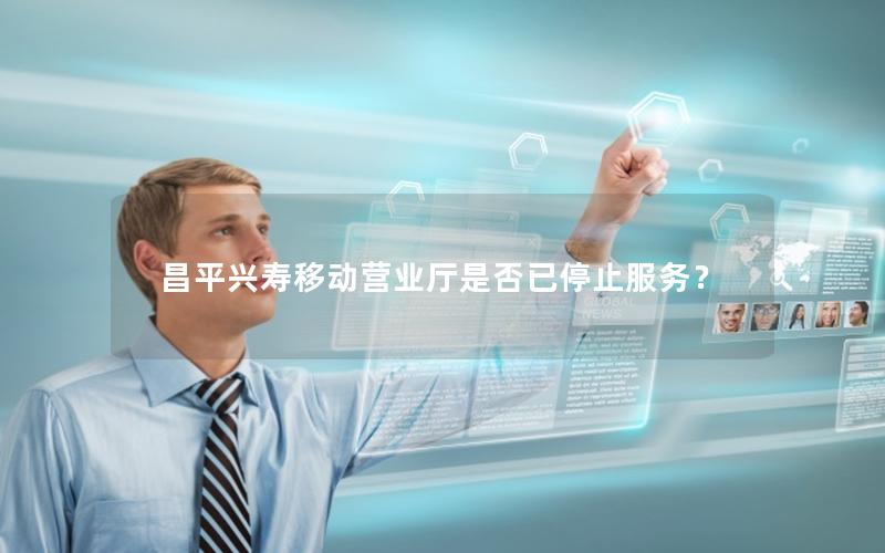昌平兴寿移动营业厅是否已停止服务？