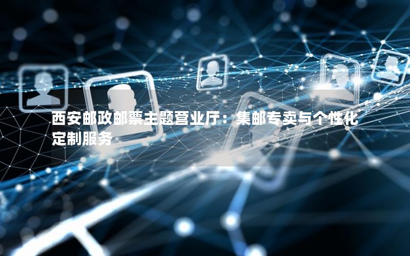 西安邮政邮票主题营业厅：集邮专卖与个性化定制服务
