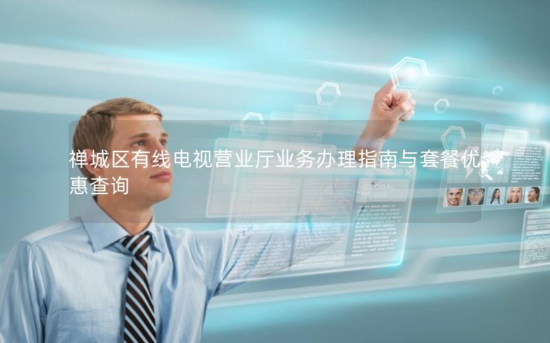禅城区有线电视营业厅业务办理指南与套餐优惠查询