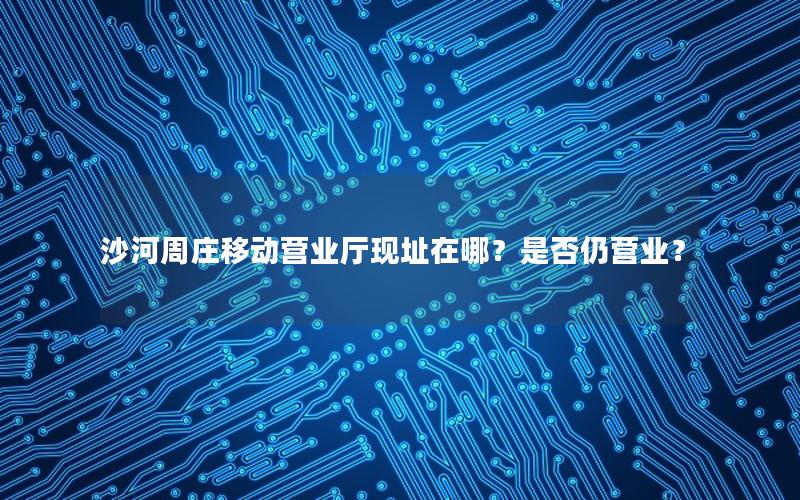 沙河周庄移动营业厅现址在哪？是否仍营业？