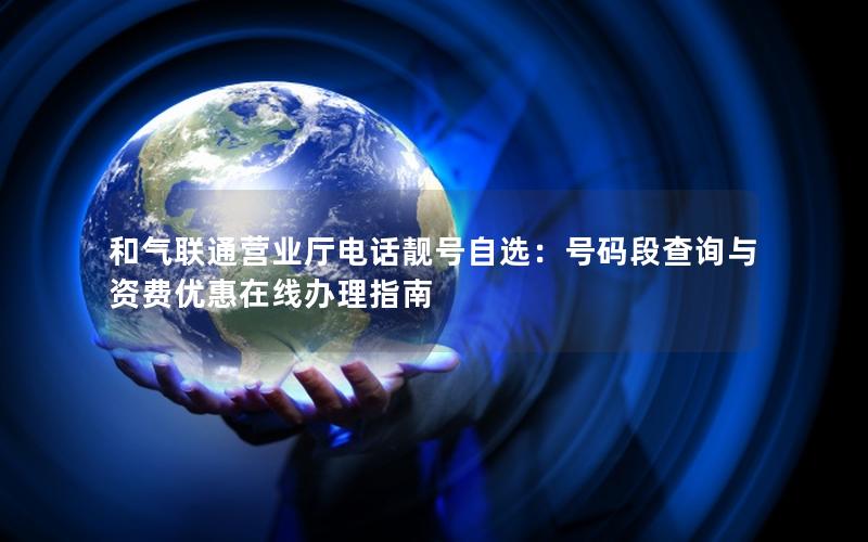 和气联通营业厅电话靓号自选：号码段查询与资费优惠在线办理指南
