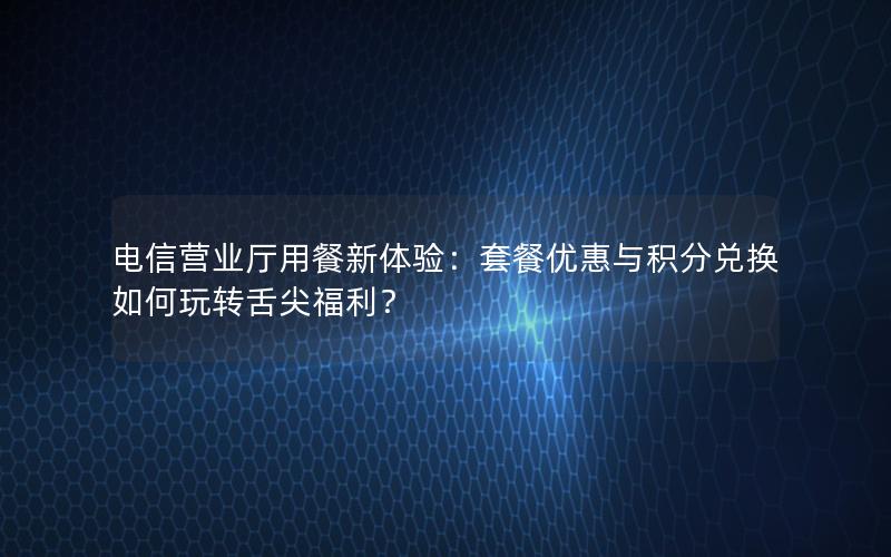 电信营业厅用餐新体验：套餐优惠与积分兑换如何玩转舌尖福利？