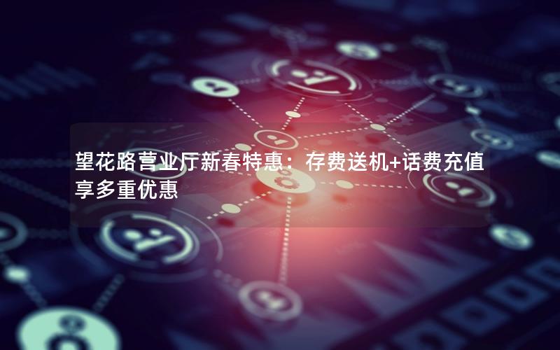望花路营业厅新春特惠：存费送机+话费充值享多重优惠