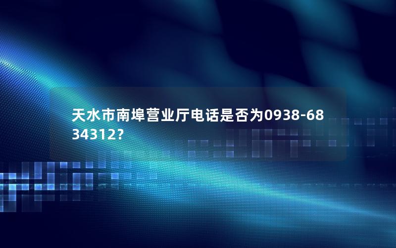 天水市南埠营业厅电话是否为0938-6834312？