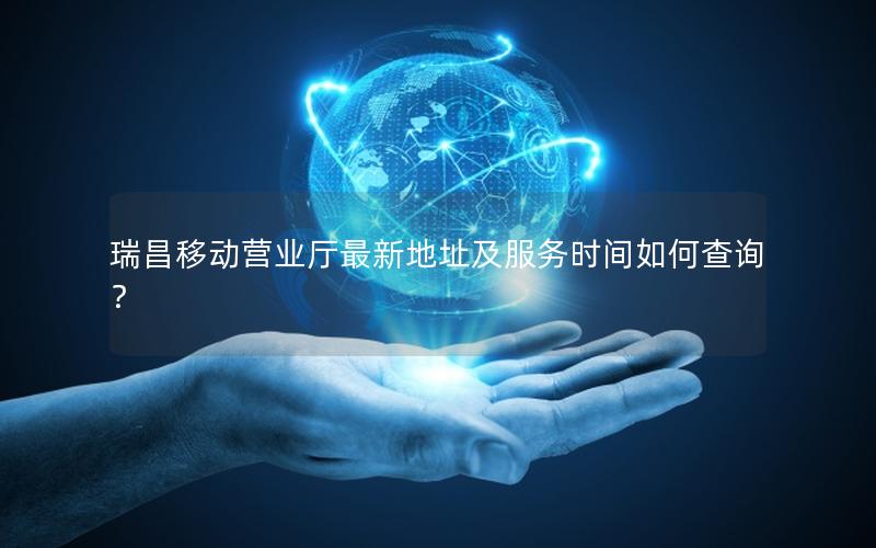 瑞昌移动营业厅最新地址及服务时间如何查询？