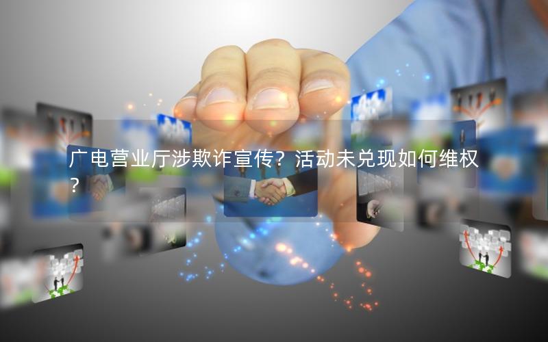 广电营业厅涉欺诈宣传？活动未兑现如何维权？