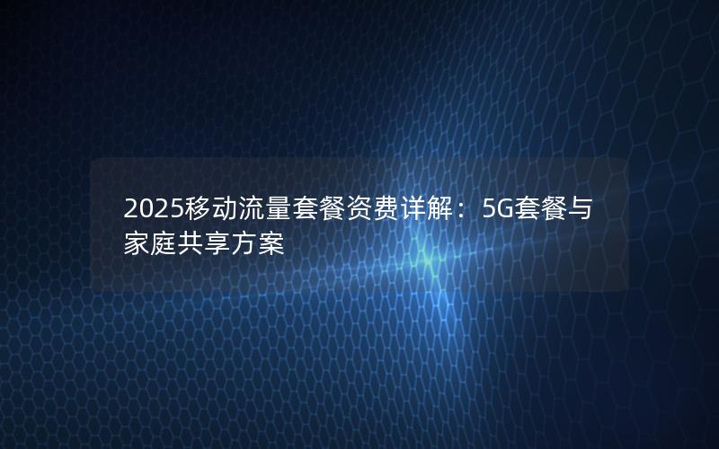 2025移动流量套餐资费详解：5G套餐与家庭共享方案