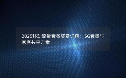 2025移动流量套餐资费详解：5G套餐与家庭共享方案