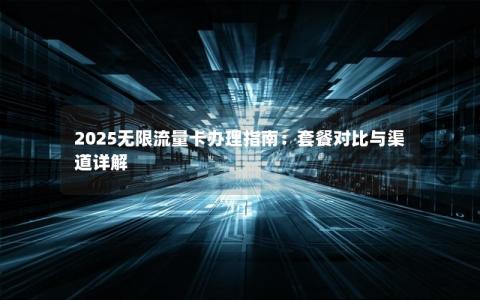 2025无限流量卡办理指南：套餐对比与渠道详解