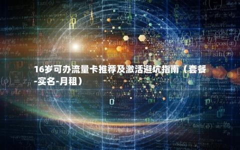 16岁可办流量卡推荐及激活避坑指南（套餐-实名-月租）