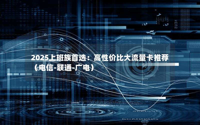 2025上班族首选：高性价比大流量卡推荐（电信-联通-广电）