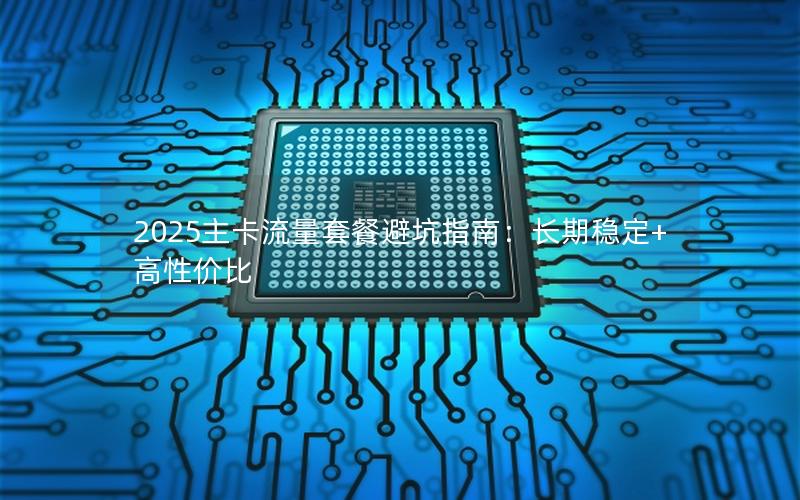2025主卡流量套餐避坑指南：长期稳定+高性价比
