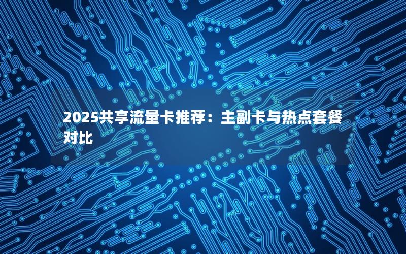 2025共享流量卡推荐：主副卡与热点套餐对比