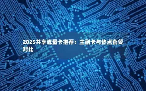 2025共享流量卡推荐：主副卡与热点套餐对比