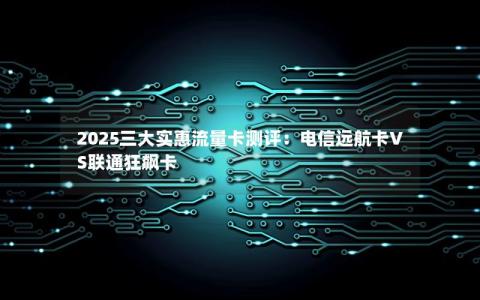 2025三大实惠流量卡测评：电信远航卡VS联通狂飙卡