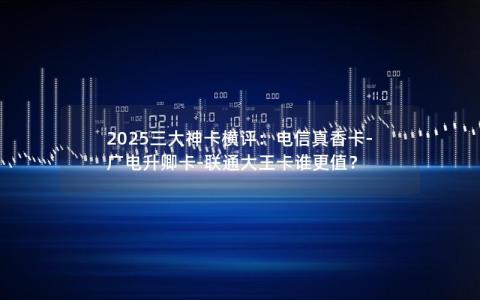 2025三大神卡横评：电信真香卡-广电升卿卡-联通大王卡谁更值？