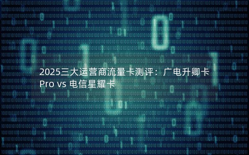2025三大运营商流量卡测评：广电升卿卡Pro vs 电信星耀卡