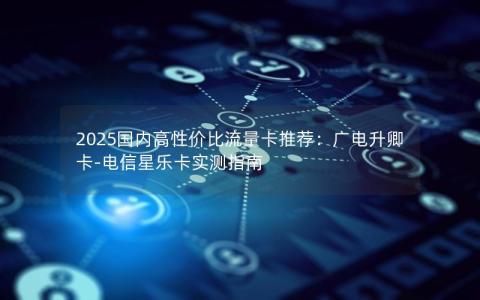2025国内高性价比流量卡推荐：广电升卿卡-电信星乐卡实测指南