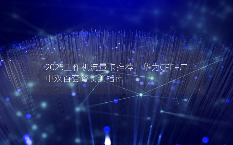 2025工作机流量卡推荐：华为CPE+广电双百套餐实测指南