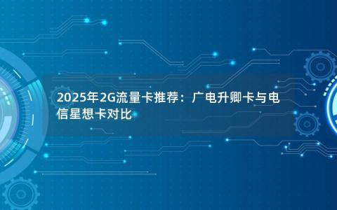 2025年2G流量卡推荐：广电升卿卡与电信星想卡对比