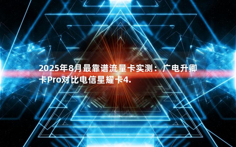 2025年8月最靠谱流量卡实测：广电升卿卡Pro对比电信星耀卡4.