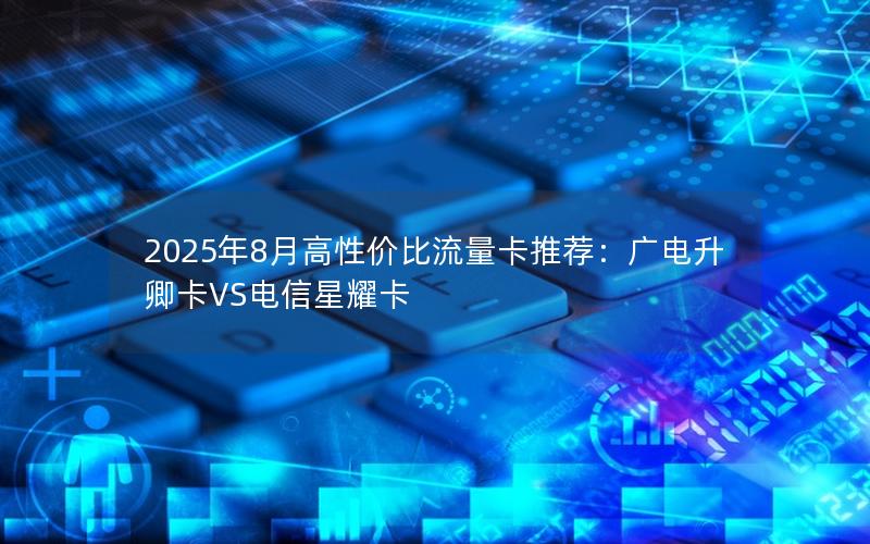 2025年8月高性价比流量卡推荐：广电升卿卡VS电信星耀卡