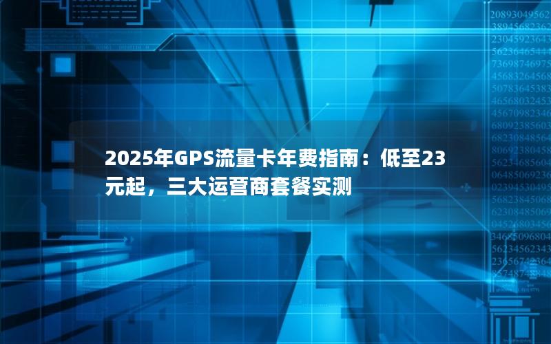2025年GPS流量卡年费指南：低至23元起，三大运营商套餐实测