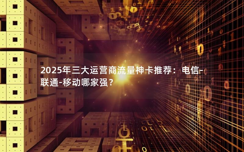 2025年三大运营商流量神卡推荐：电信-联通-移动哪家强？