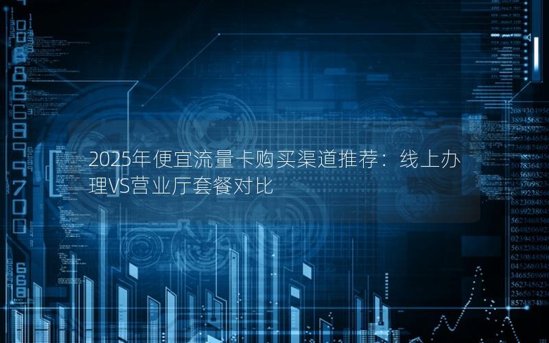 2025年便宜流量卡购买渠道推荐：线上办理VS营业厅套餐对比