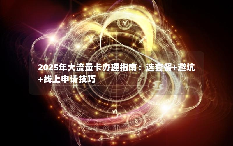 2025年大流量卡办理指南：选套餐+避坑+线上申请技巧
