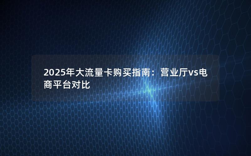2025年大流量卡购买指南：营业厅vs电商平台对比