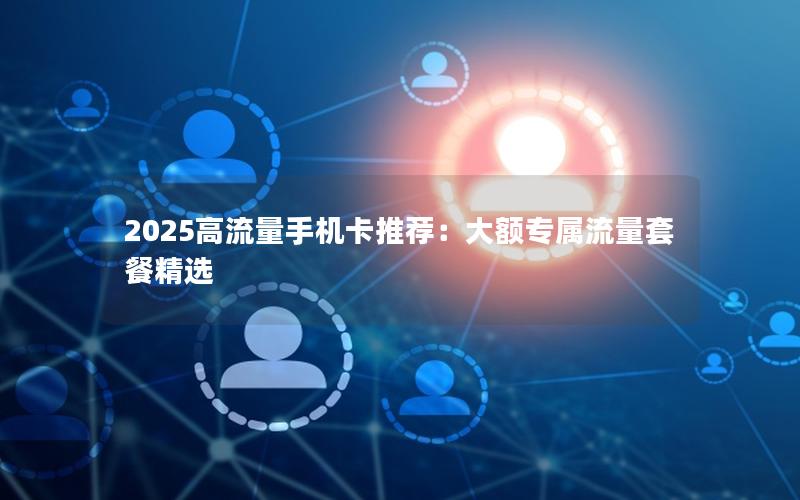 2025高流量手机卡推荐：大额专属流量套餐精选