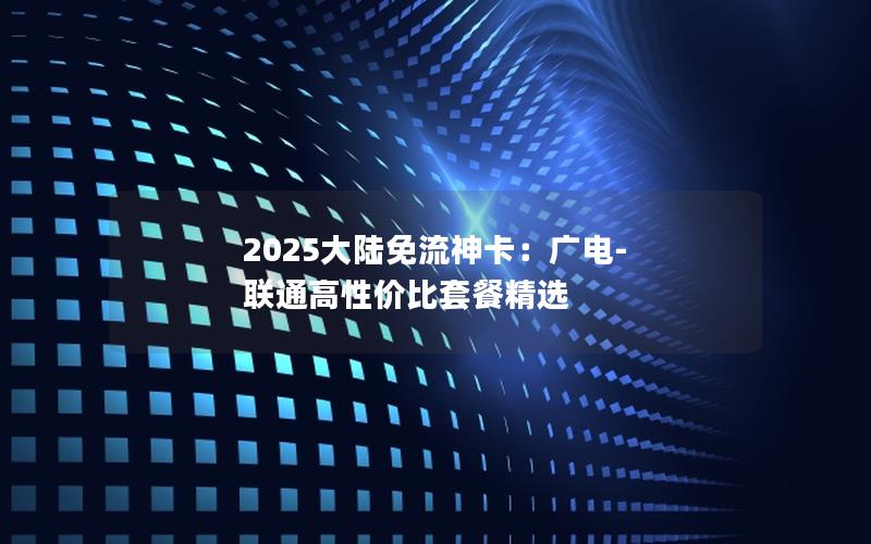 2025大陆免流神卡：广电-联通高性价比套餐精选