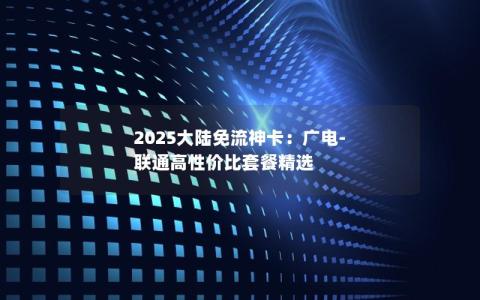 2025大陆免流神卡：广电-联通高性价比套餐精选