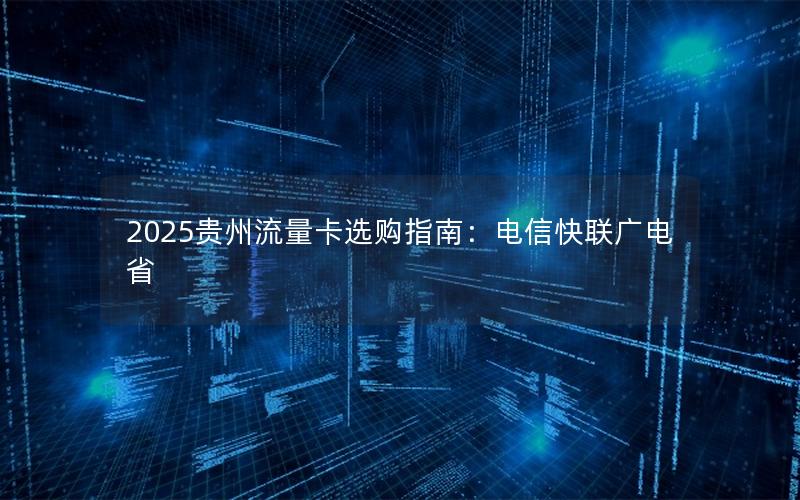 2025贵州流量卡选购指南：电信快联广电省