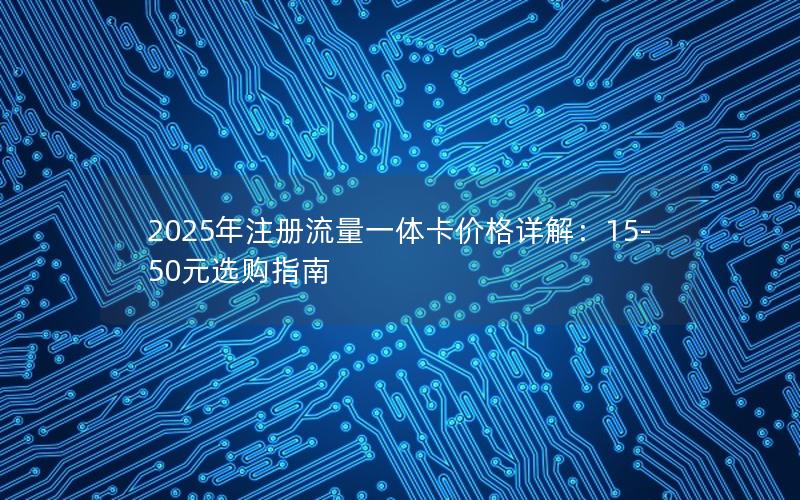 2025年注册流量一体卡价格详解：15-50元选购指南