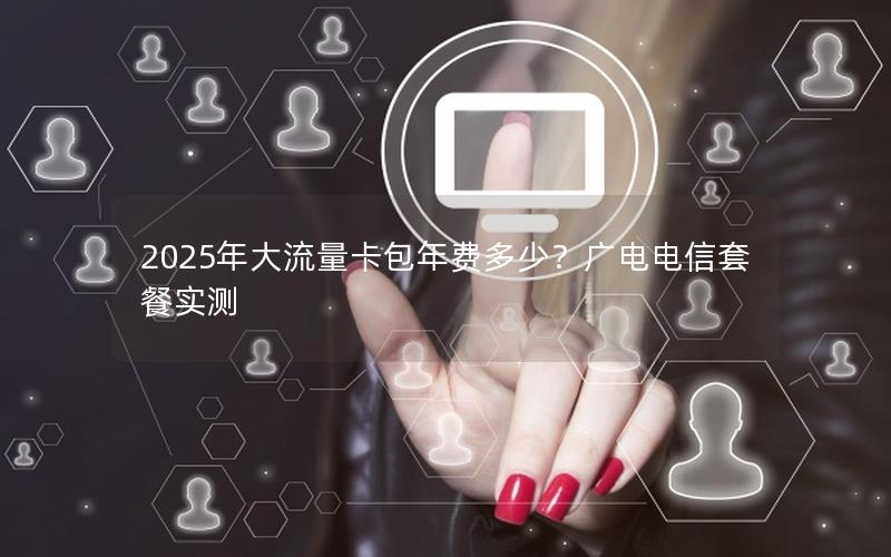 2025年大流量卡包年费多少？广电电信套餐实测