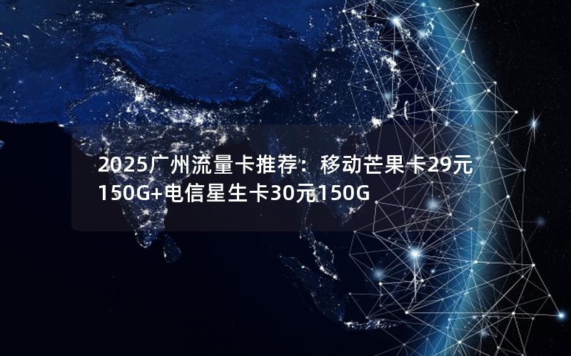 2025广州流量卡推荐：移动芒果卡29元150G+电信星生卡30元150G