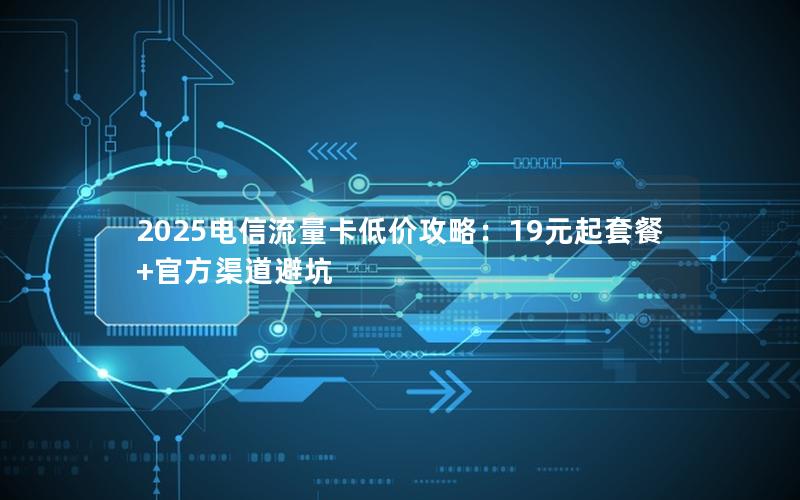 2025电信流量卡低价攻略：19元起套餐+官方渠道避坑