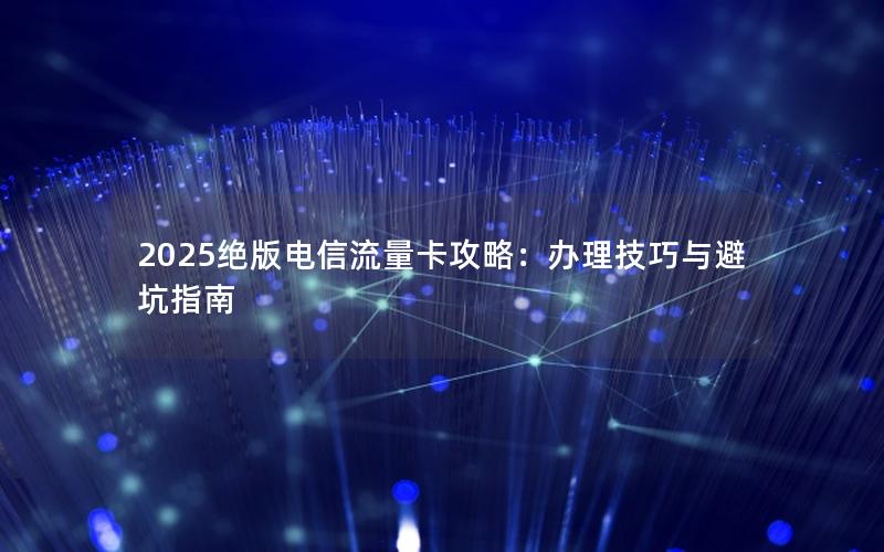 2025绝版电信流量卡攻略：办理技巧与避坑指南