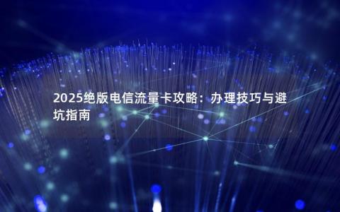 2025绝版电信流量卡攻略：办理技巧与避坑指南