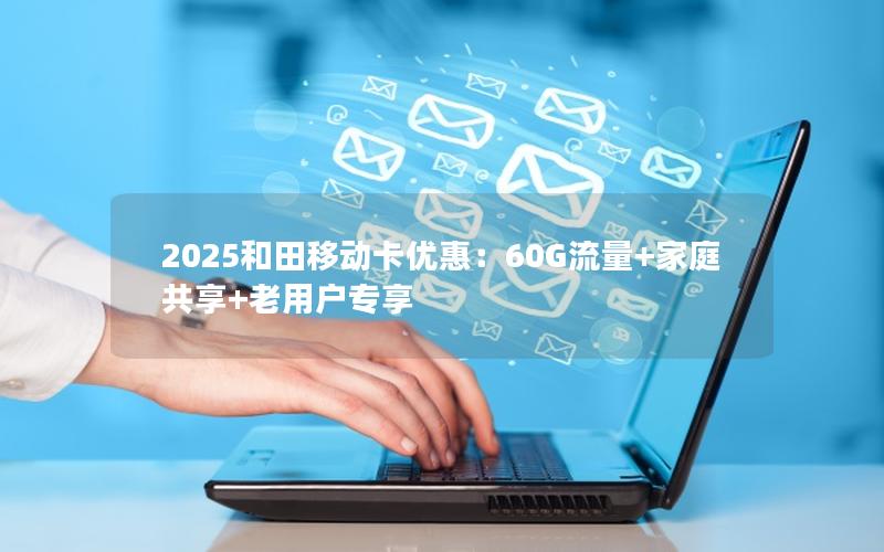 2025和田移动卡优惠：60G流量+家庭共享+老用户专享