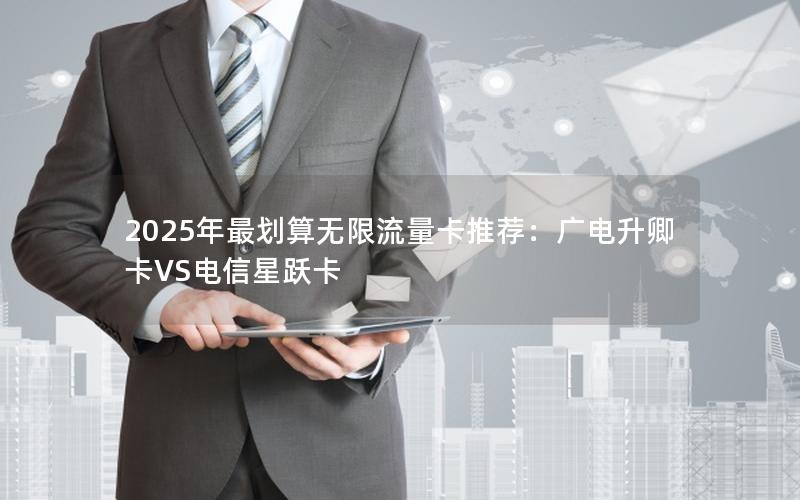 2025年最划算无限流量卡推荐：广电升卿卡VS电信星跃卡