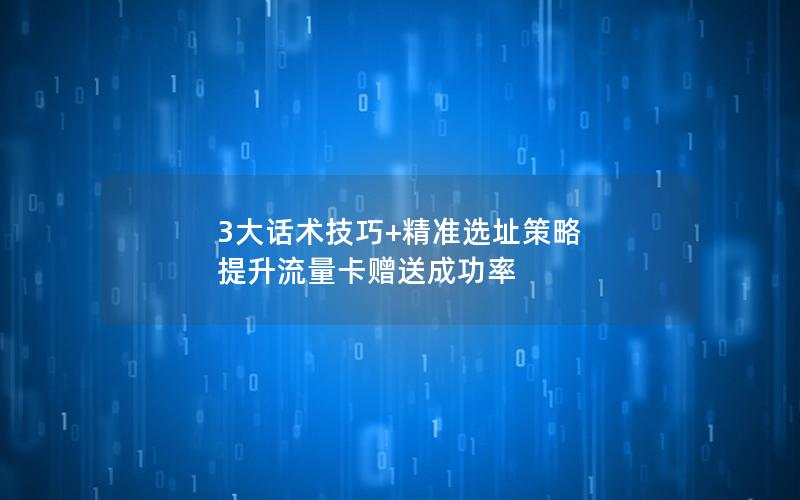3大话术技巧+精准选址策略 提升流量卡赠送成功率