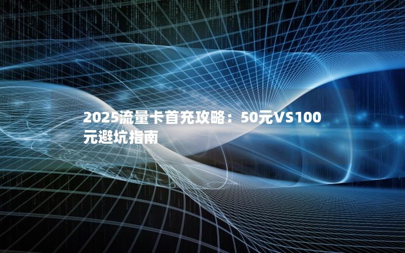 2025流量卡首充攻略：50元VS100元避坑指南