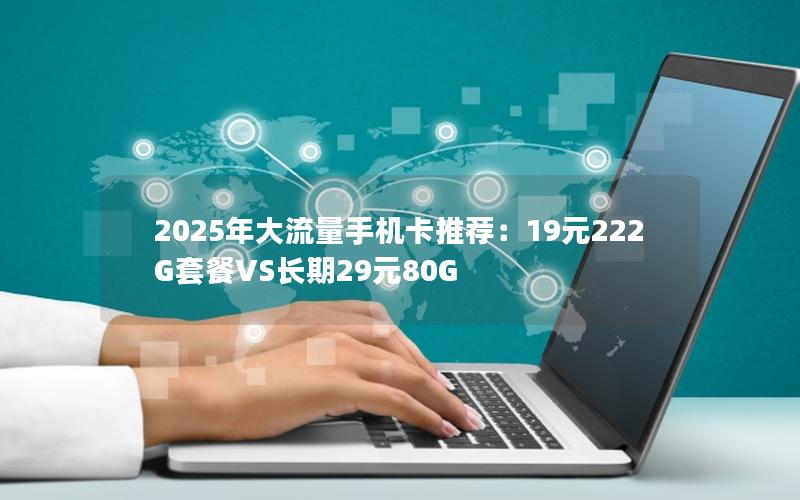 2025年大流量手机卡推荐：19元222G套餐VS长期29元80G